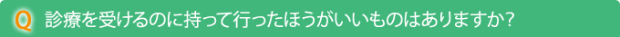 Q　診療を受けるのに持って行ったほうがいいものはありますか？