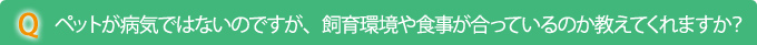 Q　ペットが病気ではないのですが、飼育環境や食事が合っているのか教えてくれますか？